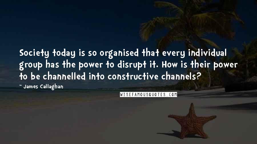 James Callaghan Quotes: Society today is so organised that every individual group has the power to disrupt it. How is their power to be channelled into constructive channels?
