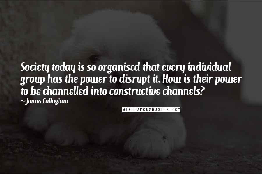 James Callaghan Quotes: Society today is so organised that every individual group has the power to disrupt it. How is their power to be channelled into constructive channels?