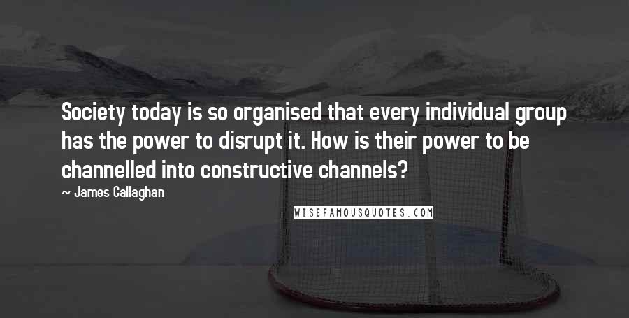 James Callaghan Quotes: Society today is so organised that every individual group has the power to disrupt it. How is their power to be channelled into constructive channels?