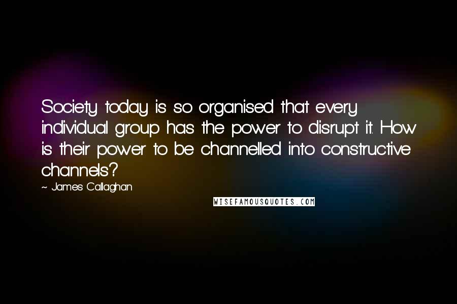 James Callaghan Quotes: Society today is so organised that every individual group has the power to disrupt it. How is their power to be channelled into constructive channels?