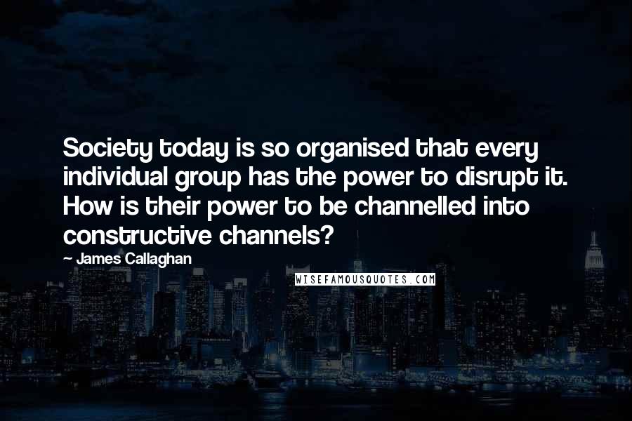 James Callaghan Quotes: Society today is so organised that every individual group has the power to disrupt it. How is their power to be channelled into constructive channels?