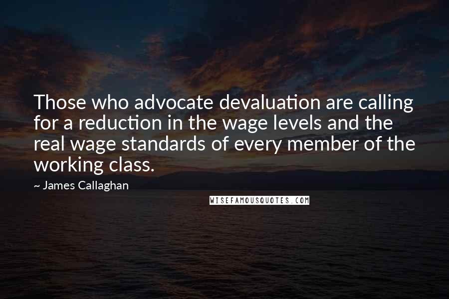 James Callaghan Quotes: Those who advocate devaluation are calling for a reduction in the wage levels and the real wage standards of every member of the working class.