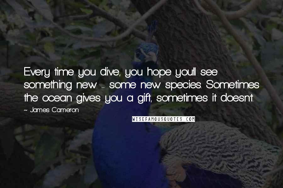 James Cameron Quotes: Every time you dive, you hope you'll see something new - some new species. Sometimes the ocean gives you a gift, sometimes it doesn't.