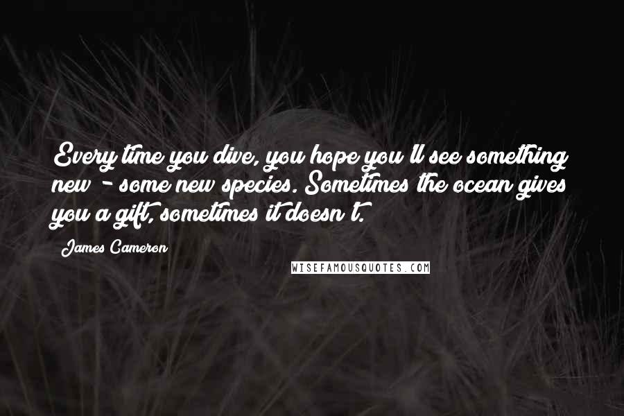 James Cameron Quotes: Every time you dive, you hope you'll see something new - some new species. Sometimes the ocean gives you a gift, sometimes it doesn't.