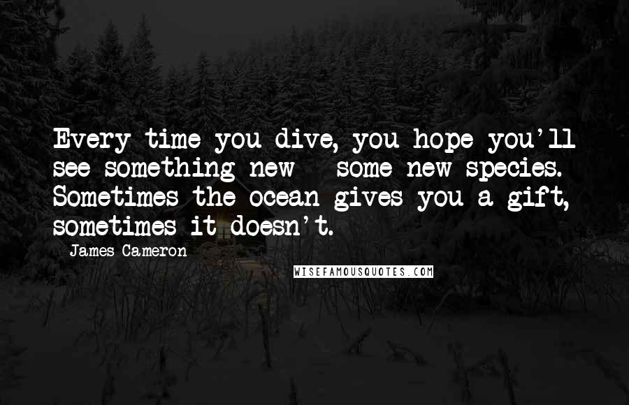 James Cameron Quotes: Every time you dive, you hope you'll see something new - some new species. Sometimes the ocean gives you a gift, sometimes it doesn't.