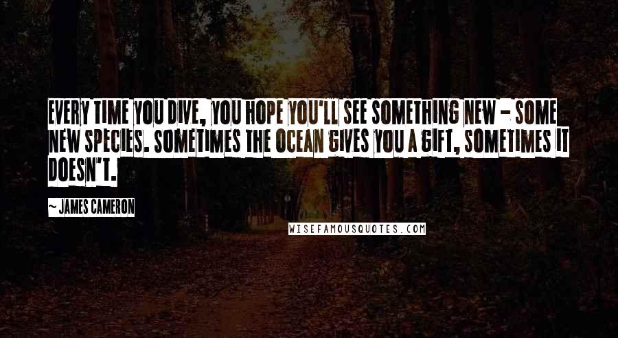 James Cameron Quotes: Every time you dive, you hope you'll see something new - some new species. Sometimes the ocean gives you a gift, sometimes it doesn't.