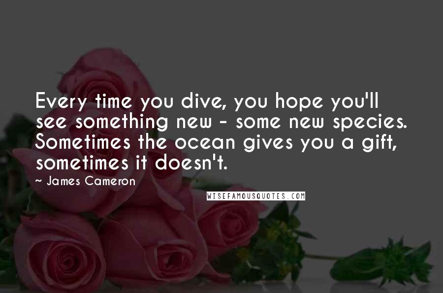 James Cameron Quotes: Every time you dive, you hope you'll see something new - some new species. Sometimes the ocean gives you a gift, sometimes it doesn't.