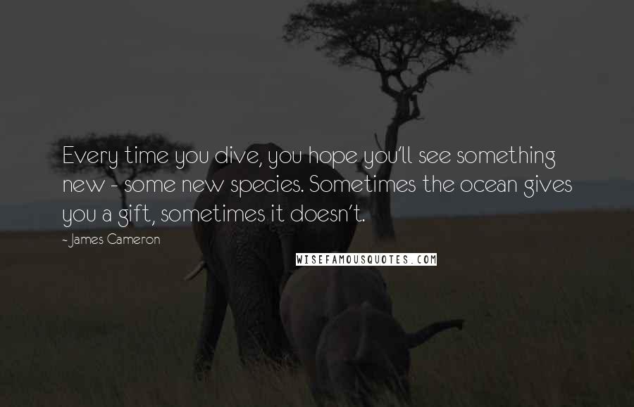 James Cameron Quotes: Every time you dive, you hope you'll see something new - some new species. Sometimes the ocean gives you a gift, sometimes it doesn't.