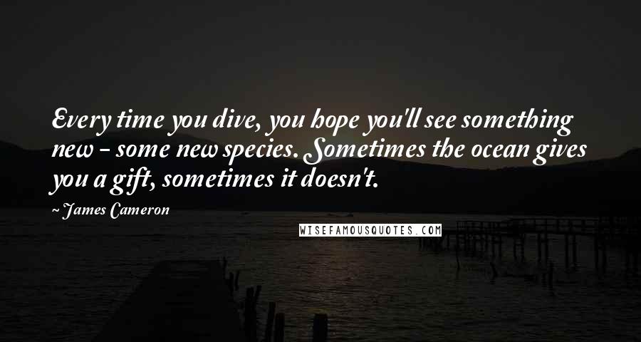 James Cameron Quotes: Every time you dive, you hope you'll see something new - some new species. Sometimes the ocean gives you a gift, sometimes it doesn't.