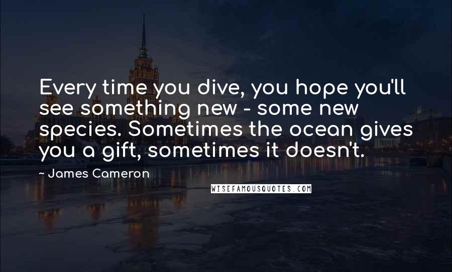 James Cameron Quotes: Every time you dive, you hope you'll see something new - some new species. Sometimes the ocean gives you a gift, sometimes it doesn't.