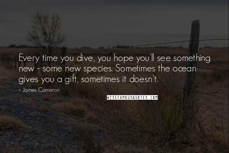 James Cameron Quotes: Every time you dive, you hope you'll see something new - some new species. Sometimes the ocean gives you a gift, sometimes it doesn't.