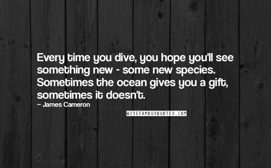 James Cameron Quotes: Every time you dive, you hope you'll see something new - some new species. Sometimes the ocean gives you a gift, sometimes it doesn't.