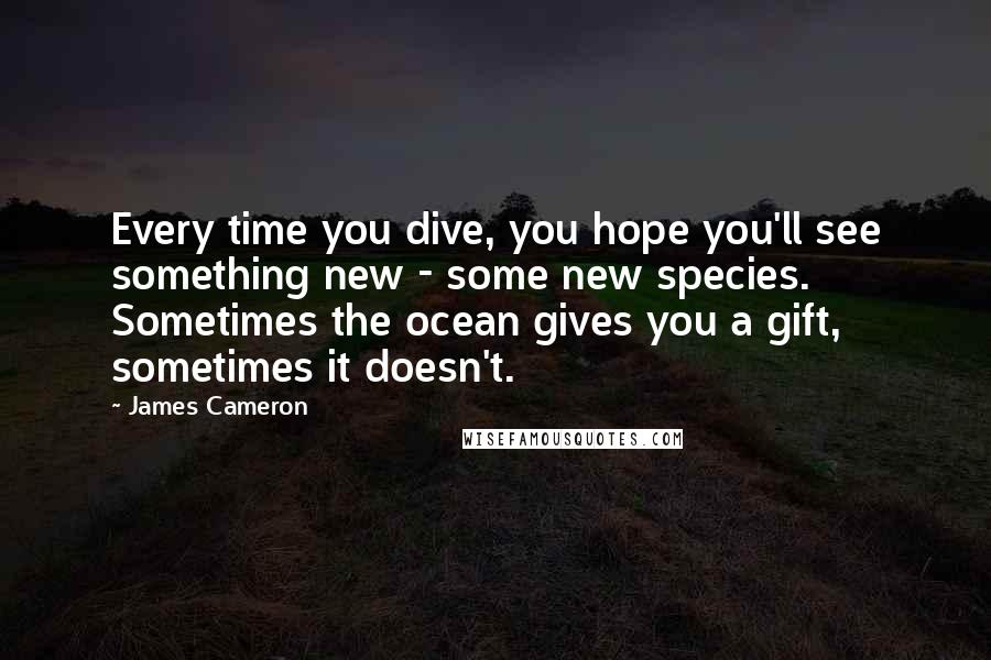 James Cameron Quotes: Every time you dive, you hope you'll see something new - some new species. Sometimes the ocean gives you a gift, sometimes it doesn't.