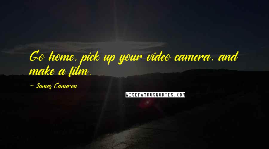 James Cameron Quotes: Go home, pick up your video camera, and make a film.