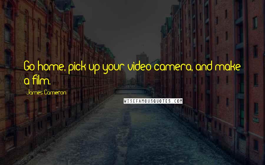 James Cameron Quotes: Go home, pick up your video camera, and make a film.