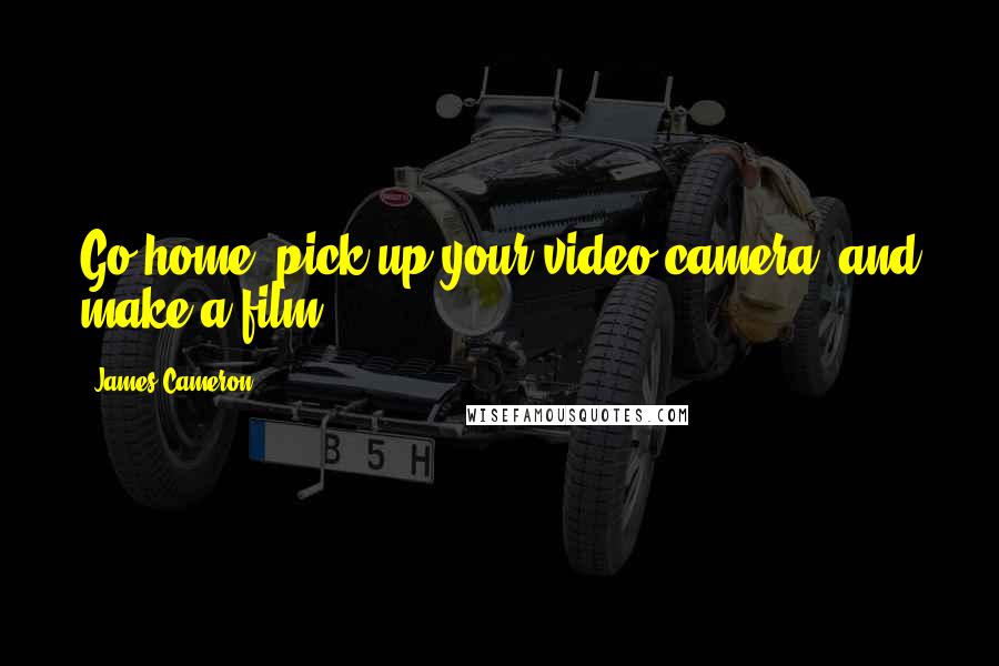 James Cameron Quotes: Go home, pick up your video camera, and make a film.