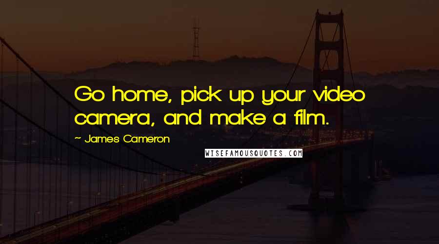 James Cameron Quotes: Go home, pick up your video camera, and make a film.