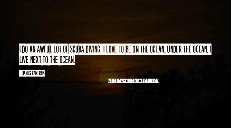 James Cameron Quotes: I do an awful lot of scuba diving. I love to be on the ocean, under the ocean. I live next to the ocean.