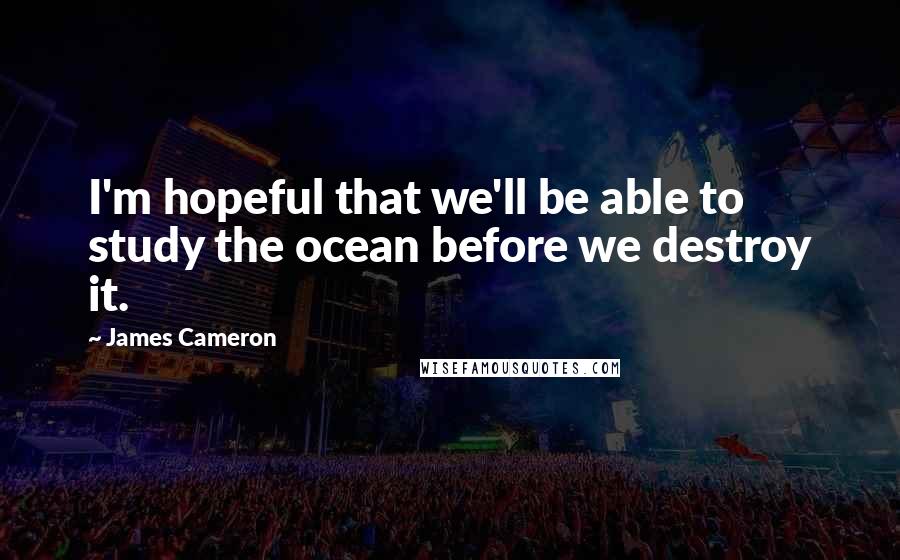 James Cameron Quotes: I'm hopeful that we'll be able to study the ocean before we destroy it.