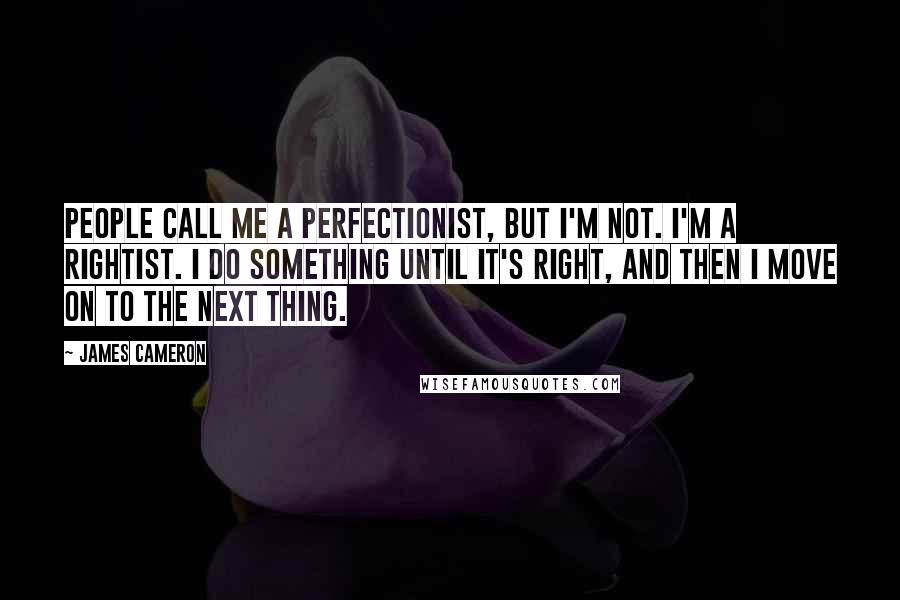 James Cameron Quotes: People call me a perfectionist, but I'm not. I'm a rightist. I do something until it's right, and then I move on to the next thing.