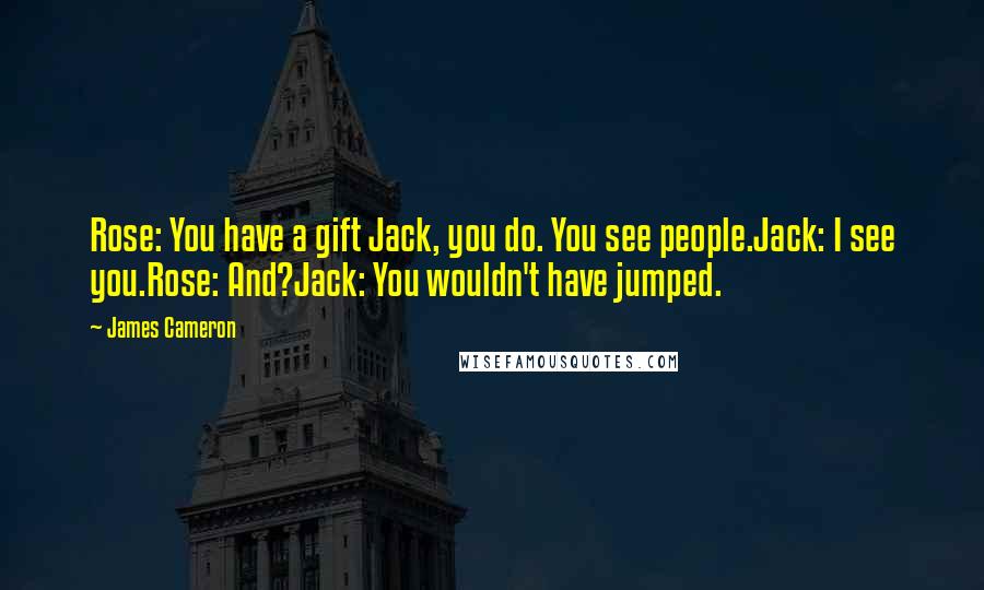 James Cameron Quotes: Rose: You have a gift Jack, you do. You see people.Jack: I see you.Rose: And?Jack: You wouldn't have jumped.