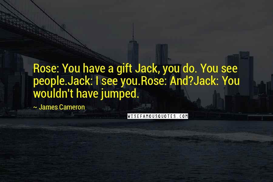 James Cameron Quotes: Rose: You have a gift Jack, you do. You see people.Jack: I see you.Rose: And?Jack: You wouldn't have jumped.