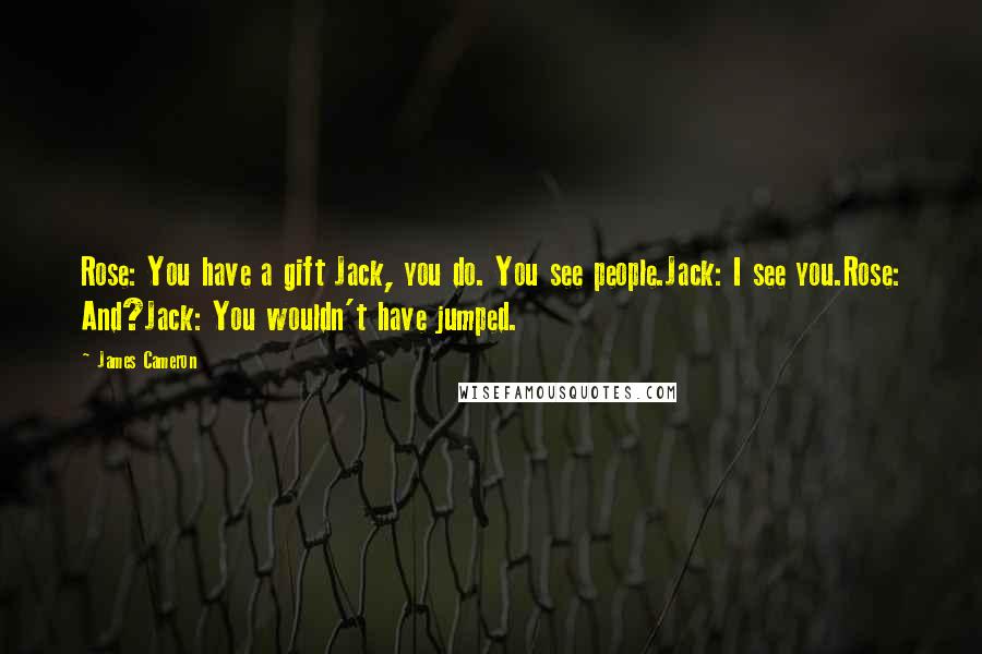 James Cameron Quotes: Rose: You have a gift Jack, you do. You see people.Jack: I see you.Rose: And?Jack: You wouldn't have jumped.