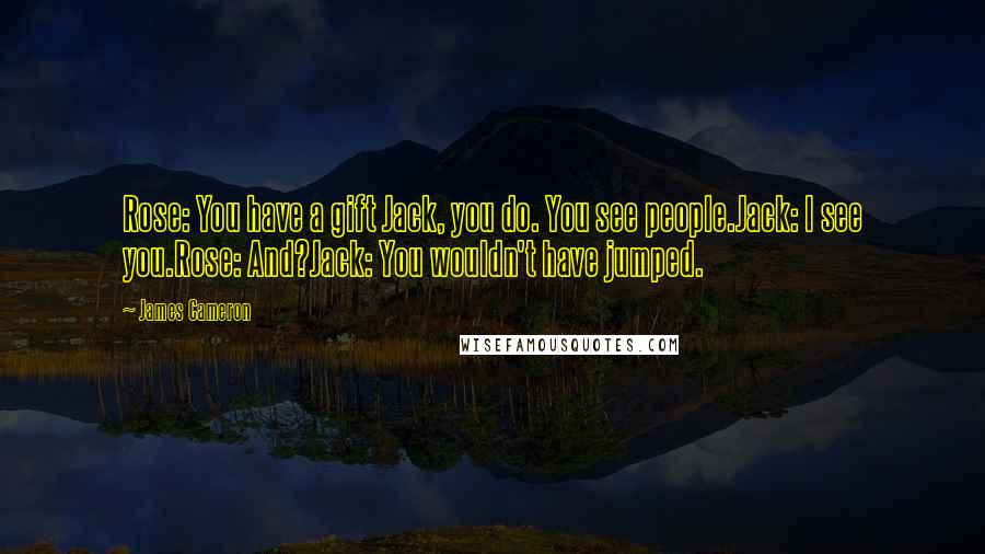 James Cameron Quotes: Rose: You have a gift Jack, you do. You see people.Jack: I see you.Rose: And?Jack: You wouldn't have jumped.