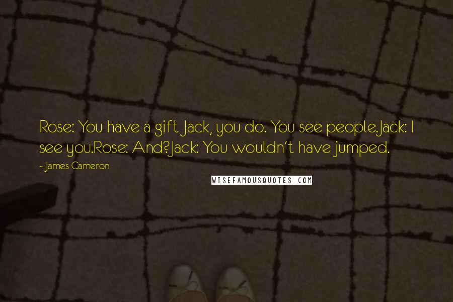 James Cameron Quotes: Rose: You have a gift Jack, you do. You see people.Jack: I see you.Rose: And?Jack: You wouldn't have jumped.