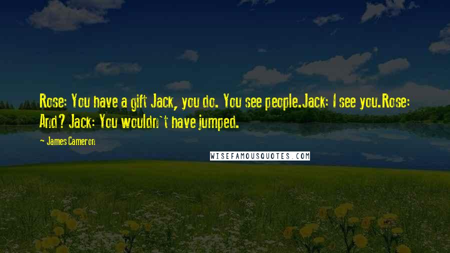 James Cameron Quotes: Rose: You have a gift Jack, you do. You see people.Jack: I see you.Rose: And?Jack: You wouldn't have jumped.