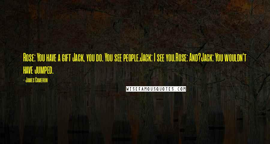 James Cameron Quotes: Rose: You have a gift Jack, you do. You see people.Jack: I see you.Rose: And?Jack: You wouldn't have jumped.