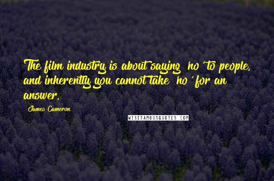 James Cameron Quotes: The film industry is about saying 'no' to people, and inherently you cannot take 'no' for an answer.