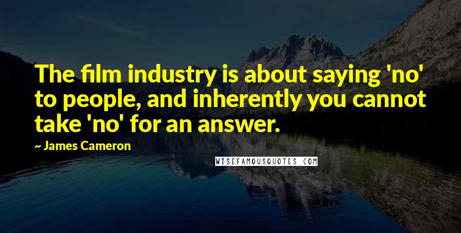 James Cameron Quotes: The film industry is about saying 'no' to people, and inherently you cannot take 'no' for an answer.