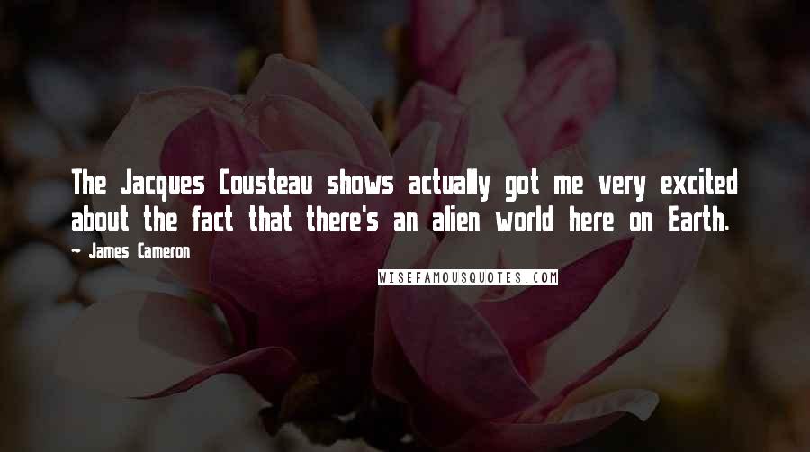 James Cameron Quotes: The Jacques Cousteau shows actually got me very excited about the fact that there's an alien world here on Earth.