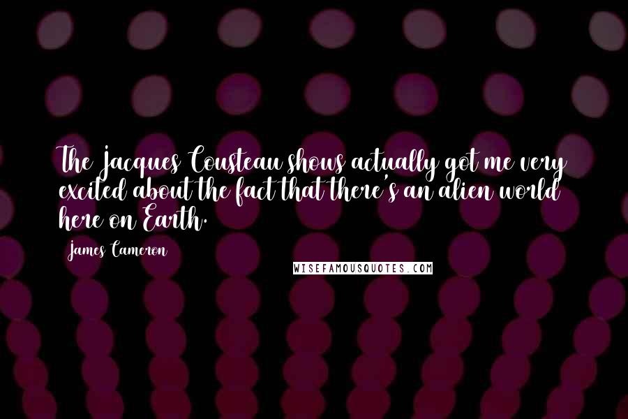James Cameron Quotes: The Jacques Cousteau shows actually got me very excited about the fact that there's an alien world here on Earth.