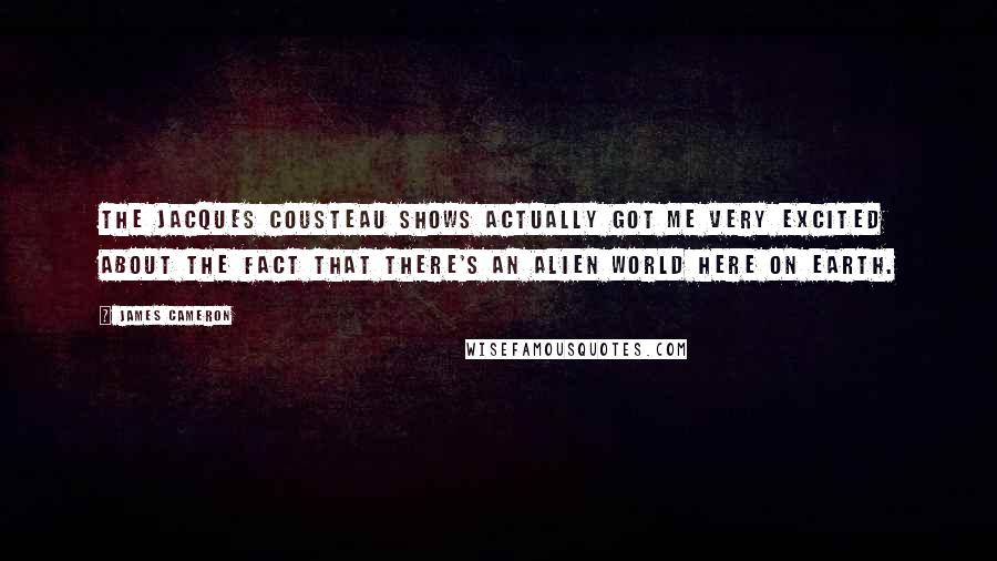 James Cameron Quotes: The Jacques Cousteau shows actually got me very excited about the fact that there's an alien world here on Earth.