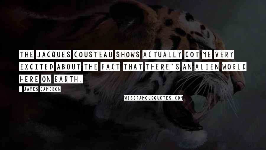 James Cameron Quotes: The Jacques Cousteau shows actually got me very excited about the fact that there's an alien world here on Earth.