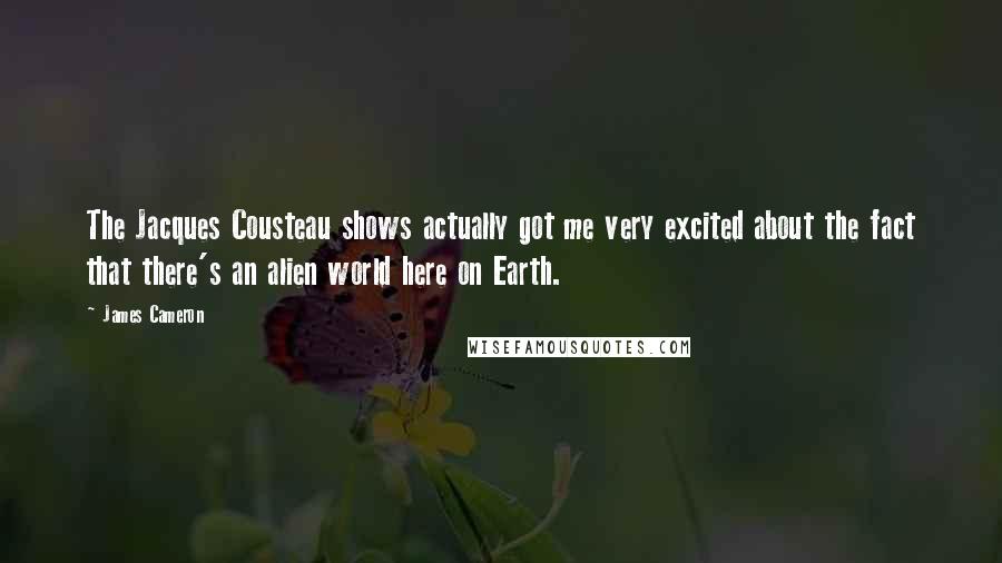 James Cameron Quotes: The Jacques Cousteau shows actually got me very excited about the fact that there's an alien world here on Earth.