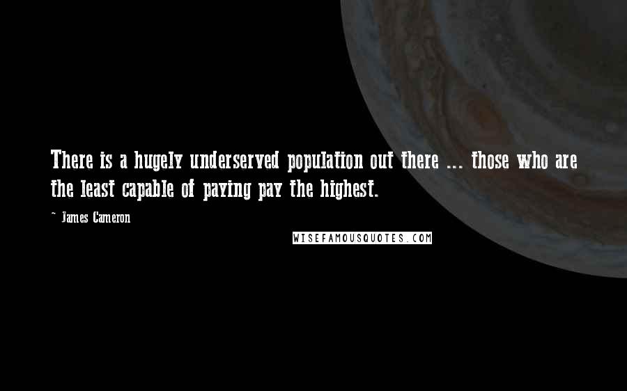 James Cameron Quotes: There is a hugely underserved population out there ... those who are the least capable of paying pay the highest.