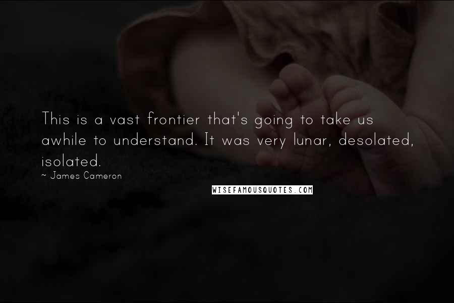 James Cameron Quotes: This is a vast frontier that's going to take us awhile to understand. It was very lunar, desolated, isolated.