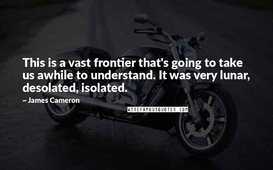 James Cameron Quotes: This is a vast frontier that's going to take us awhile to understand. It was very lunar, desolated, isolated.