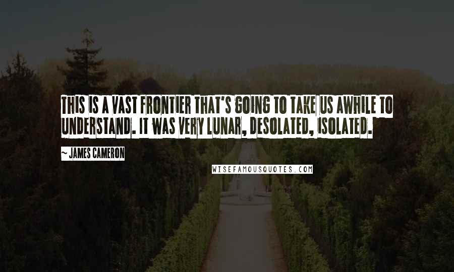 James Cameron Quotes: This is a vast frontier that's going to take us awhile to understand. It was very lunar, desolated, isolated.