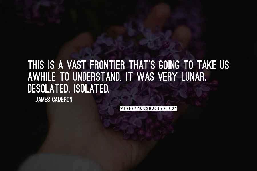 James Cameron Quotes: This is a vast frontier that's going to take us awhile to understand. It was very lunar, desolated, isolated.