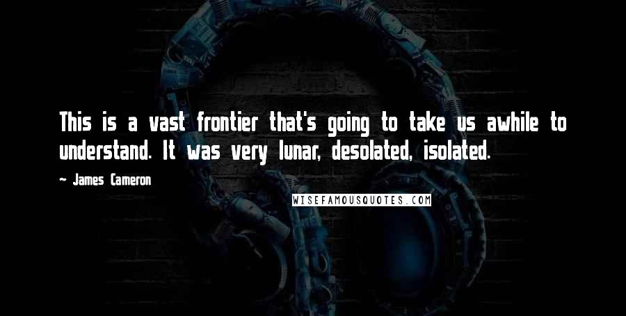 James Cameron Quotes: This is a vast frontier that's going to take us awhile to understand. It was very lunar, desolated, isolated.