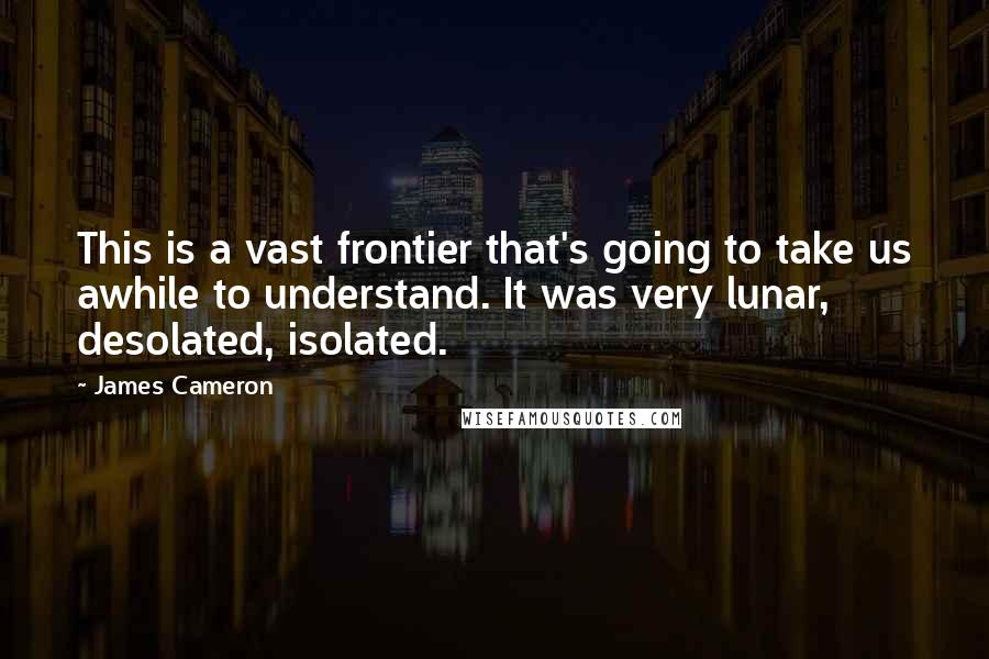 James Cameron Quotes: This is a vast frontier that's going to take us awhile to understand. It was very lunar, desolated, isolated.