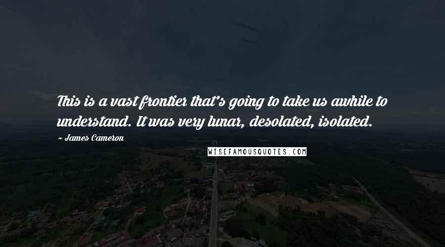 James Cameron Quotes: This is a vast frontier that's going to take us awhile to understand. It was very lunar, desolated, isolated.