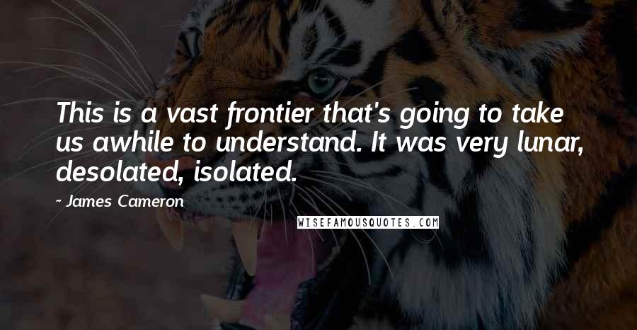 James Cameron Quotes: This is a vast frontier that's going to take us awhile to understand. It was very lunar, desolated, isolated.