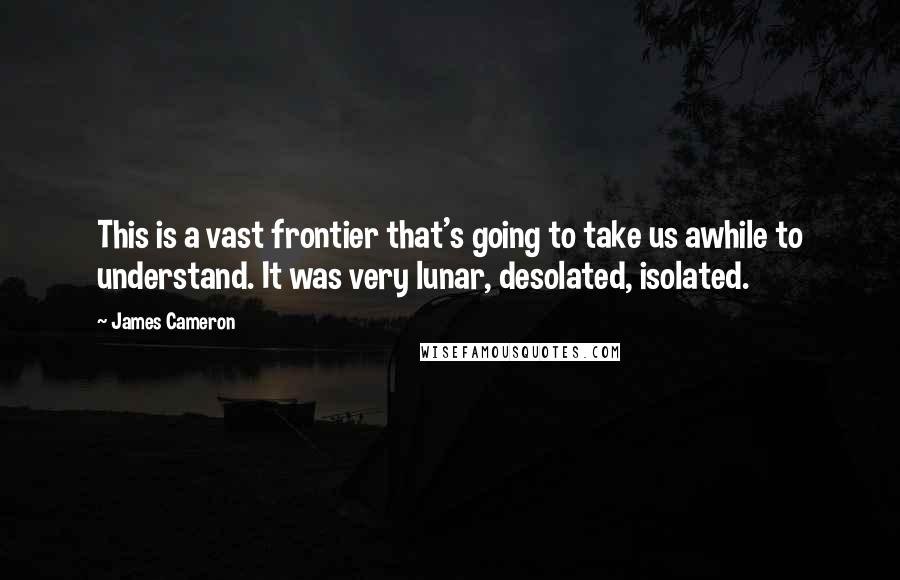 James Cameron Quotes: This is a vast frontier that's going to take us awhile to understand. It was very lunar, desolated, isolated.