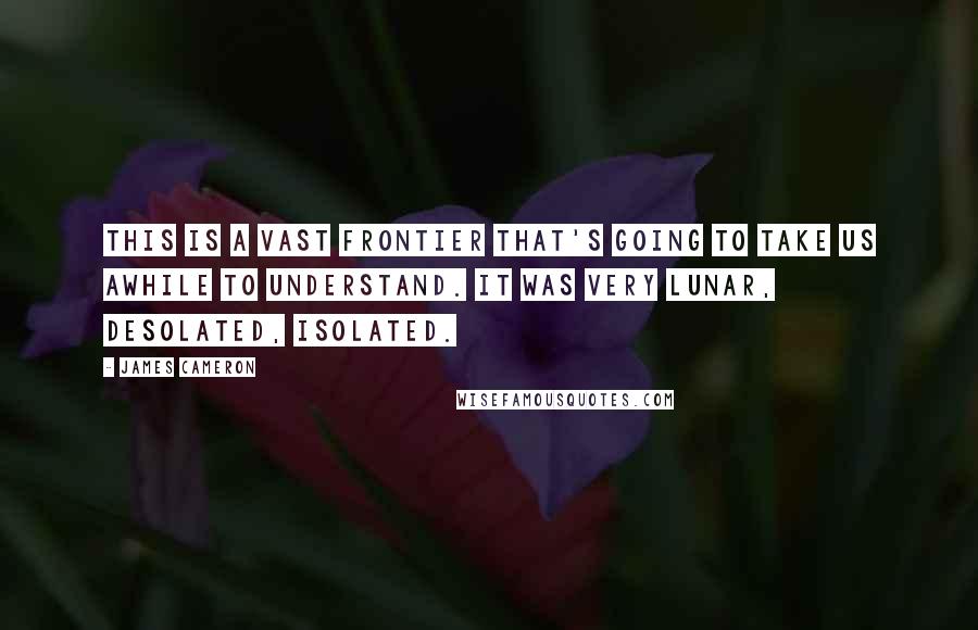 James Cameron Quotes: This is a vast frontier that's going to take us awhile to understand. It was very lunar, desolated, isolated.