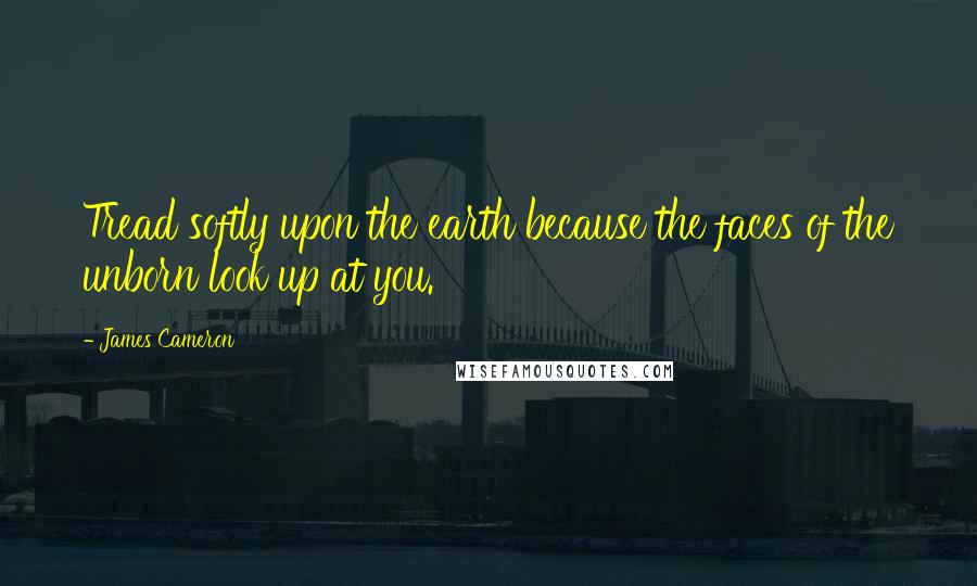 James Cameron Quotes: Tread softly upon the earth because the faces of the unborn look up at you.